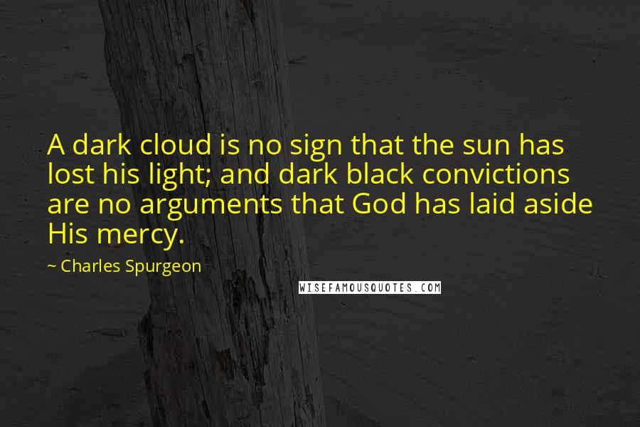 Charles Spurgeon Quotes: A dark cloud is no sign that the sun has lost his light; and dark black convictions are no arguments that God has laid aside His mercy.