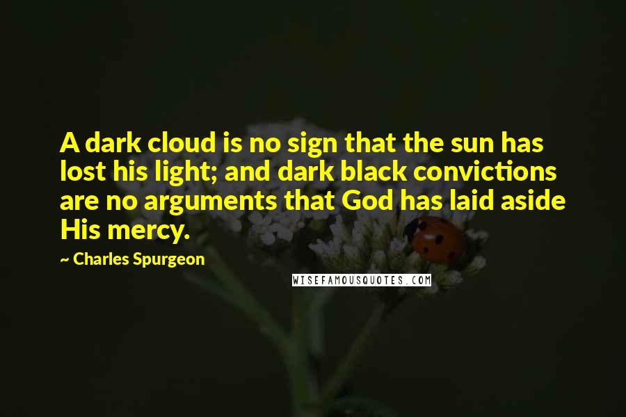 Charles Spurgeon Quotes: A dark cloud is no sign that the sun has lost his light; and dark black convictions are no arguments that God has laid aside His mercy.