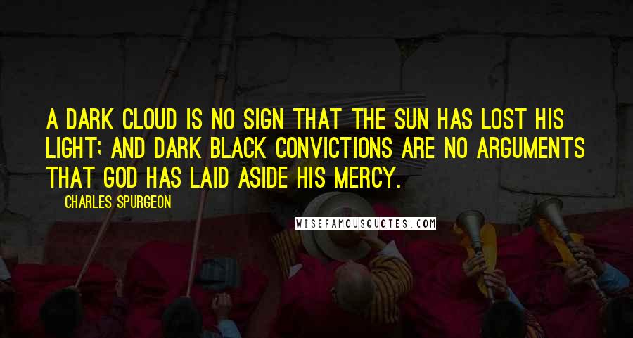 Charles Spurgeon Quotes: A dark cloud is no sign that the sun has lost his light; and dark black convictions are no arguments that God has laid aside His mercy.