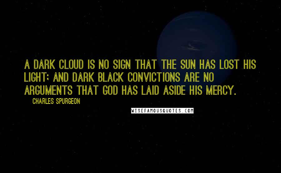 Charles Spurgeon Quotes: A dark cloud is no sign that the sun has lost his light; and dark black convictions are no arguments that God has laid aside His mercy.