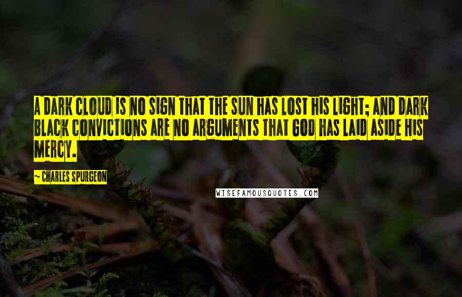 Charles Spurgeon Quotes: A dark cloud is no sign that the sun has lost his light; and dark black convictions are no arguments that God has laid aside His mercy.