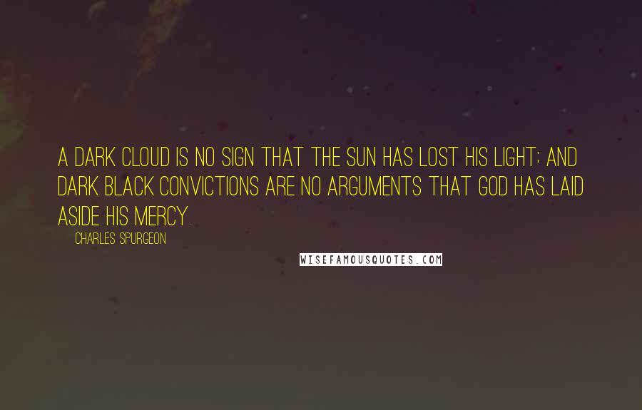 Charles Spurgeon Quotes: A dark cloud is no sign that the sun has lost his light; and dark black convictions are no arguments that God has laid aside His mercy.