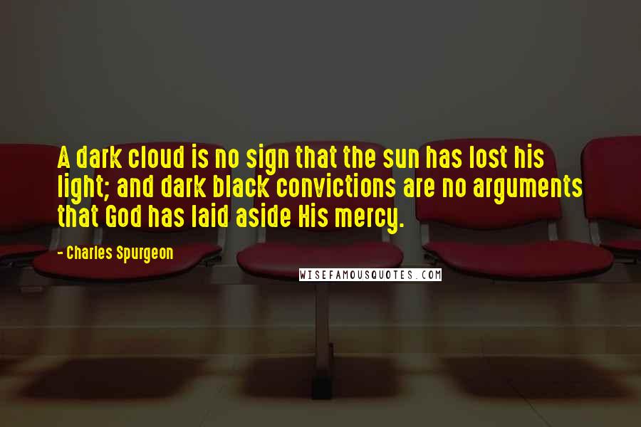 Charles Spurgeon Quotes: A dark cloud is no sign that the sun has lost his light; and dark black convictions are no arguments that God has laid aside His mercy.