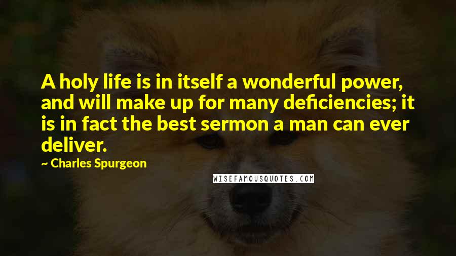 Charles Spurgeon Quotes: A holy life is in itself a wonderful power, and will make up for many deficiencies; it is in fact the best sermon a man can ever deliver.