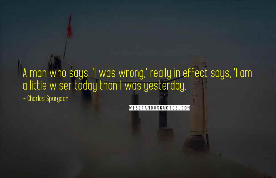 Charles Spurgeon Quotes: A man who says, 'I was wrong,' really in effect says, 'I am a little wiser today than I was yesterday.