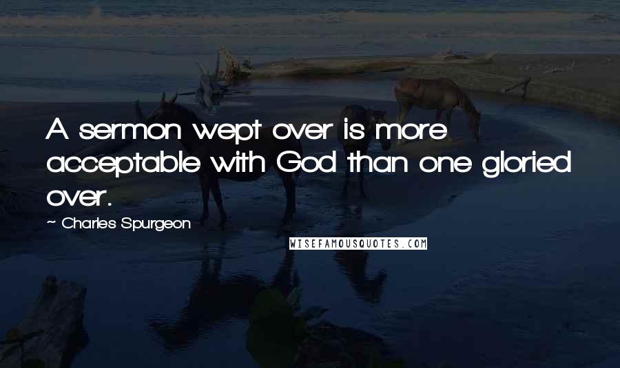 Charles Spurgeon Quotes: A sermon wept over is more acceptable with God than one gloried over.