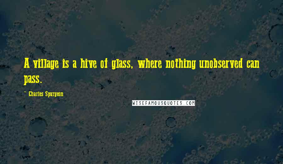 Charles Spurgeon Quotes: A village is a hive of glass, where nothing unobserved can pass.
