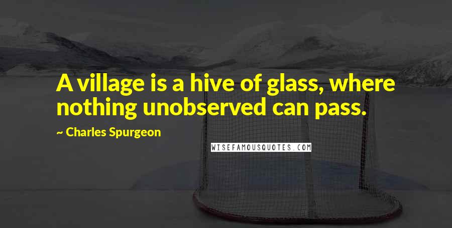 Charles Spurgeon Quotes: A village is a hive of glass, where nothing unobserved can pass.