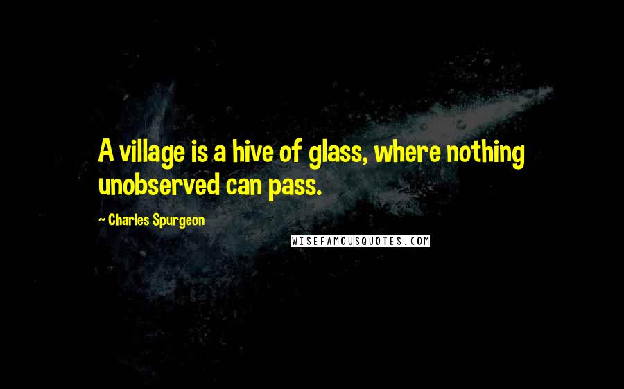 Charles Spurgeon Quotes: A village is a hive of glass, where nothing unobserved can pass.