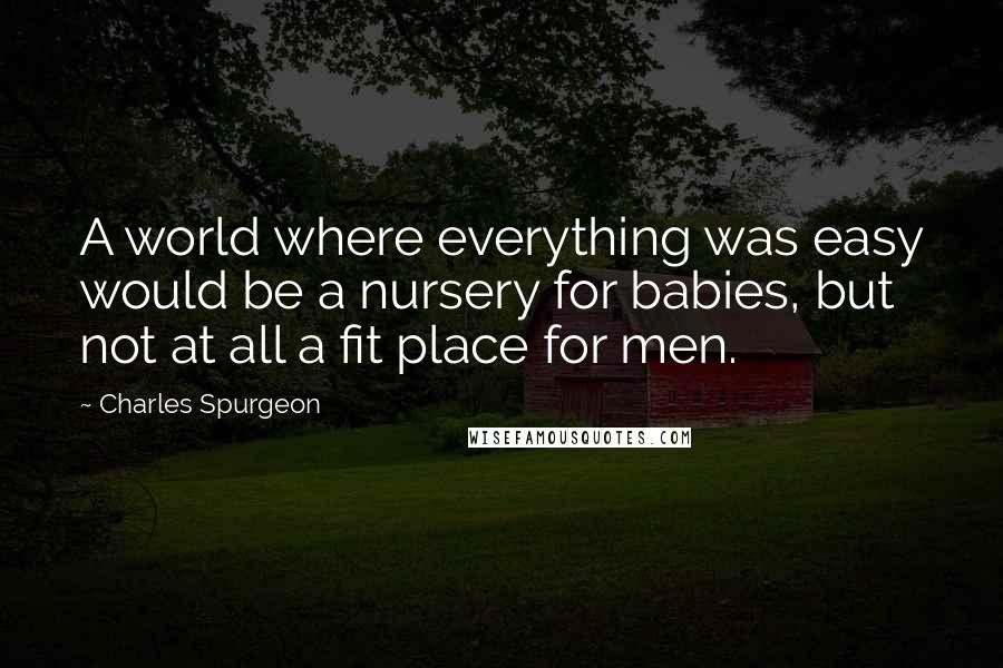 Charles Spurgeon Quotes: A world where everything was easy would be a nursery for babies, but not at all a fit place for men.