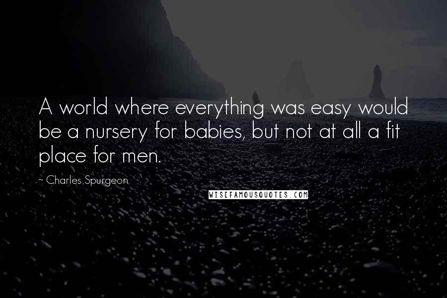 Charles Spurgeon Quotes: A world where everything was easy would be a nursery for babies, but not at all a fit place for men.