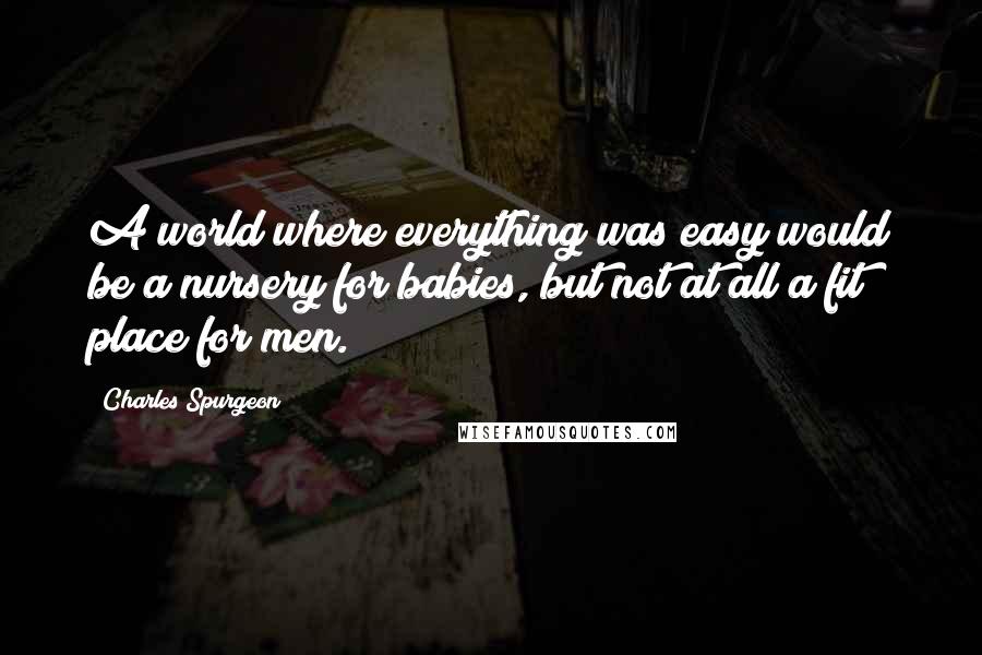 Charles Spurgeon Quotes: A world where everything was easy would be a nursery for babies, but not at all a fit place for men.