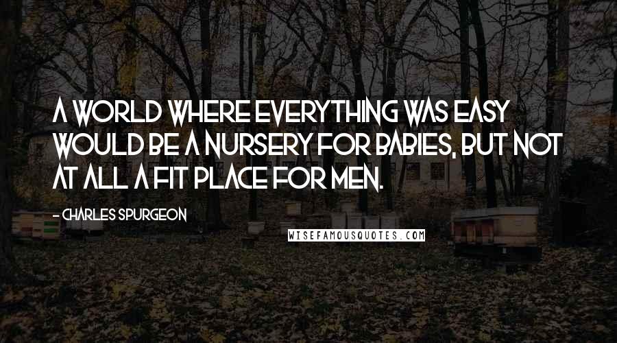 Charles Spurgeon Quotes: A world where everything was easy would be a nursery for babies, but not at all a fit place for men.