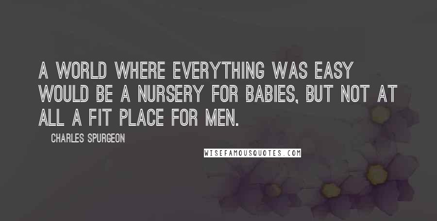 Charles Spurgeon Quotes: A world where everything was easy would be a nursery for babies, but not at all a fit place for men.