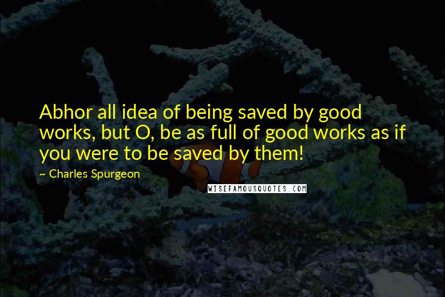 Charles Spurgeon Quotes: Abhor all idea of being saved by good works, but O, be as full of good works as if you were to be saved by them!