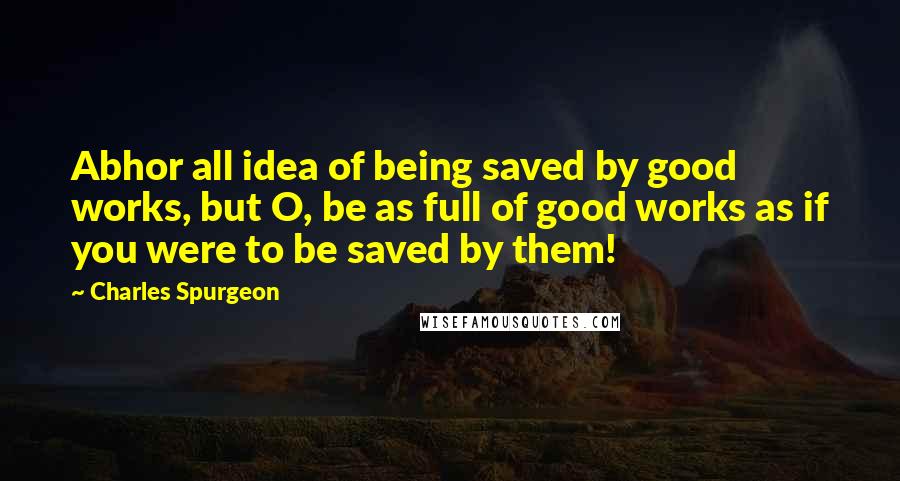 Charles Spurgeon Quotes: Abhor all idea of being saved by good works, but O, be as full of good works as if you were to be saved by them!
