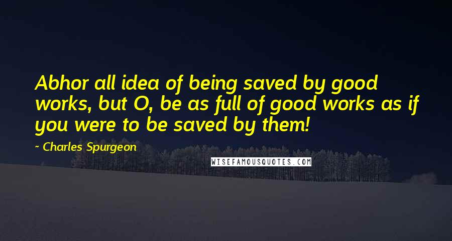 Charles Spurgeon Quotes: Abhor all idea of being saved by good works, but O, be as full of good works as if you were to be saved by them!