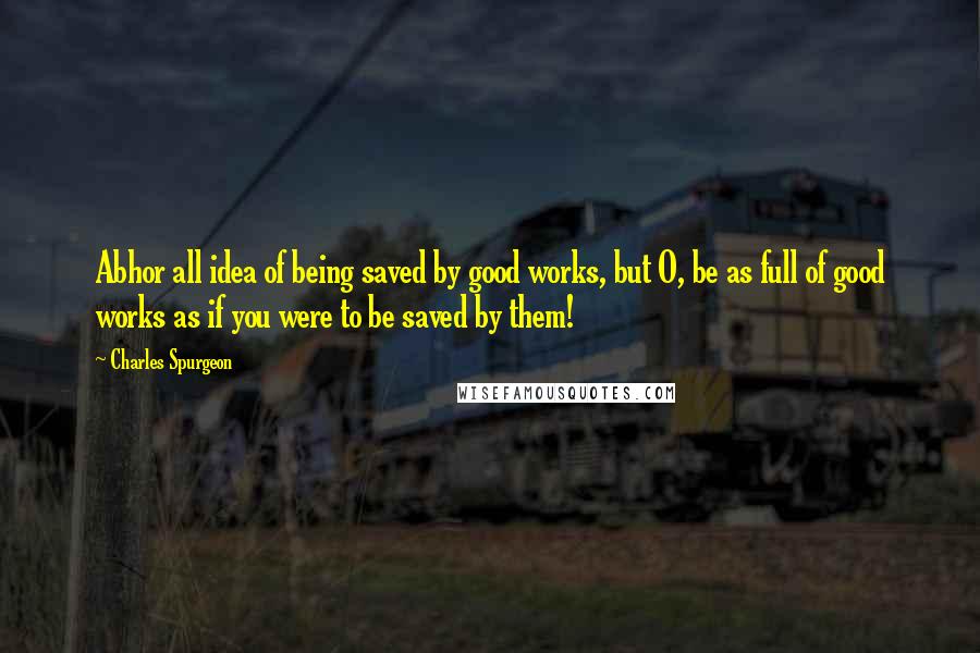 Charles Spurgeon Quotes: Abhor all idea of being saved by good works, but O, be as full of good works as if you were to be saved by them!