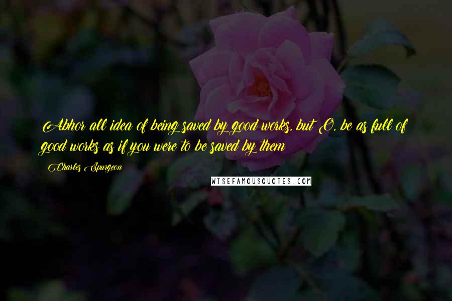 Charles Spurgeon Quotes: Abhor all idea of being saved by good works, but O, be as full of good works as if you were to be saved by them!