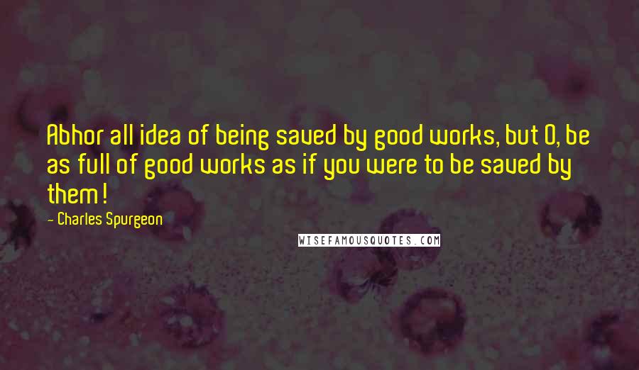 Charles Spurgeon Quotes: Abhor all idea of being saved by good works, but O, be as full of good works as if you were to be saved by them!