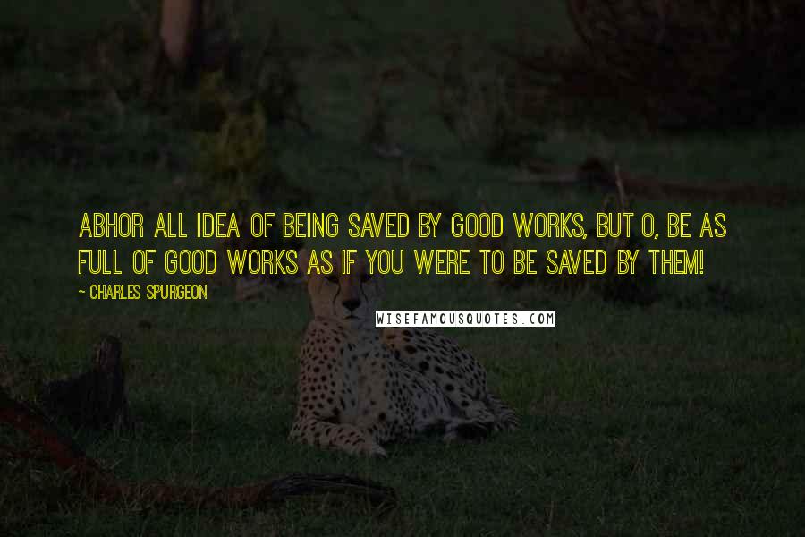 Charles Spurgeon Quotes: Abhor all idea of being saved by good works, but O, be as full of good works as if you were to be saved by them!