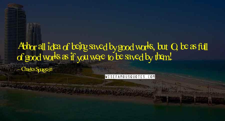 Charles Spurgeon Quotes: Abhor all idea of being saved by good works, but O, be as full of good works as if you were to be saved by them!