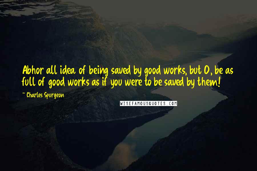 Charles Spurgeon Quotes: Abhor all idea of being saved by good works, but O, be as full of good works as if you were to be saved by them!