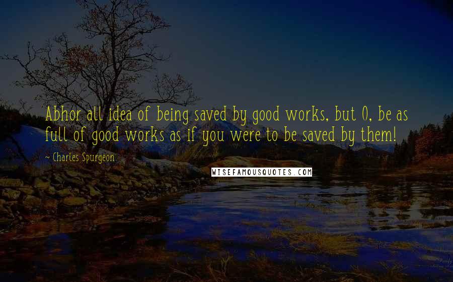 Charles Spurgeon Quotes: Abhor all idea of being saved by good works, but O, be as full of good works as if you were to be saved by them!