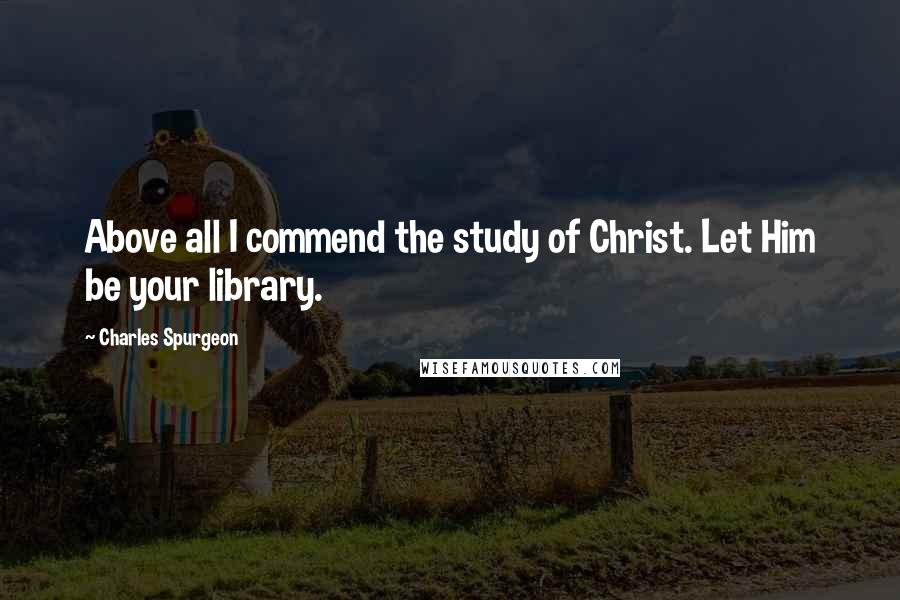 Charles Spurgeon Quotes: Above all I commend the study of Christ. Let Him be your library.