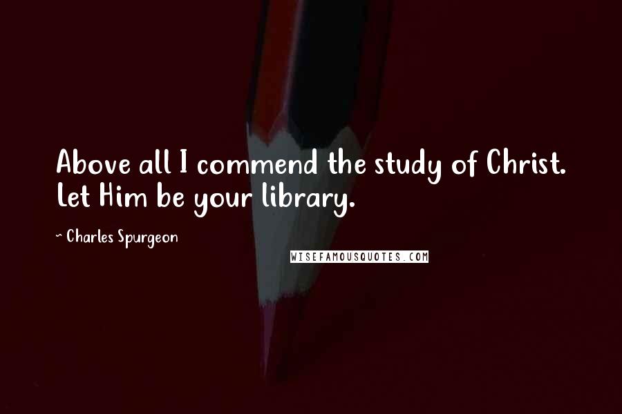 Charles Spurgeon Quotes: Above all I commend the study of Christ. Let Him be your library.