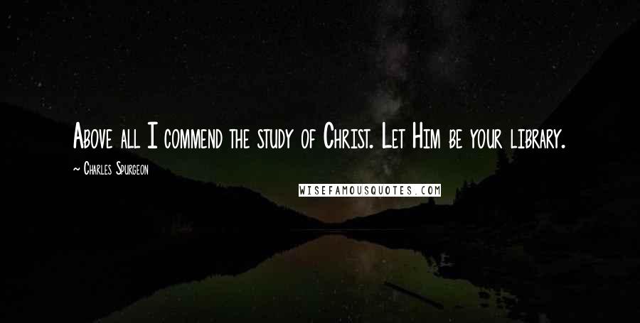 Charles Spurgeon Quotes: Above all I commend the study of Christ. Let Him be your library.