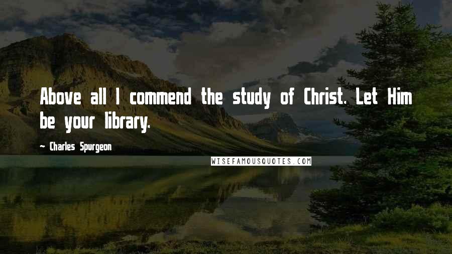 Charles Spurgeon Quotes: Above all I commend the study of Christ. Let Him be your library.