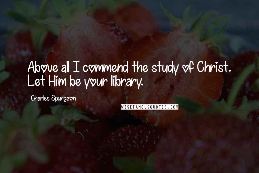 Charles Spurgeon Quotes: Above all I commend the study of Christ. Let Him be your library.