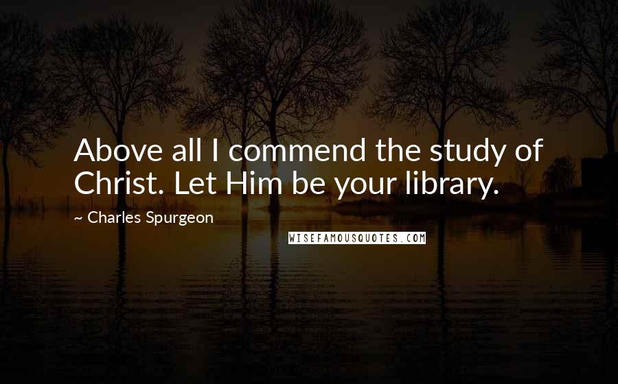 Charles Spurgeon Quotes: Above all I commend the study of Christ. Let Him be your library.