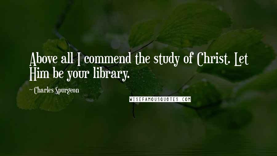 Charles Spurgeon Quotes: Above all I commend the study of Christ. Let Him be your library.
