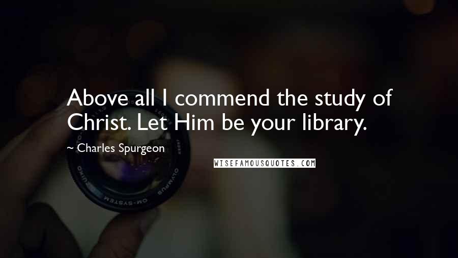 Charles Spurgeon Quotes: Above all I commend the study of Christ. Let Him be your library.