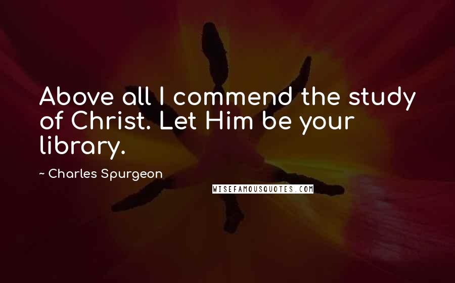 Charles Spurgeon Quotes: Above all I commend the study of Christ. Let Him be your library.