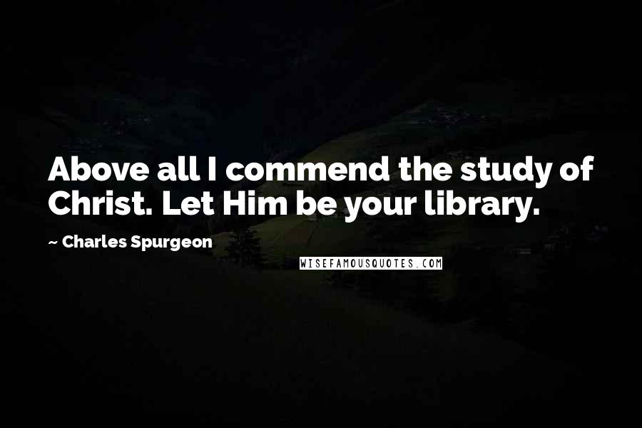 Charles Spurgeon Quotes: Above all I commend the study of Christ. Let Him be your library.