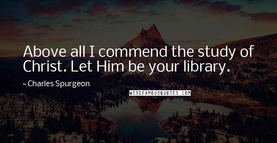 Charles Spurgeon Quotes: Above all I commend the study of Christ. Let Him be your library.