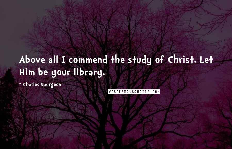 Charles Spurgeon Quotes: Above all I commend the study of Christ. Let Him be your library.