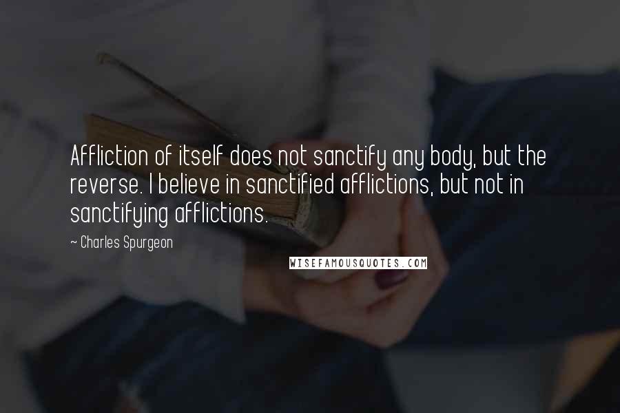 Charles Spurgeon Quotes: Affliction of itself does not sanctify any body, but the reverse. I believe in sanctified afflictions, but not in sanctifying afflictions.