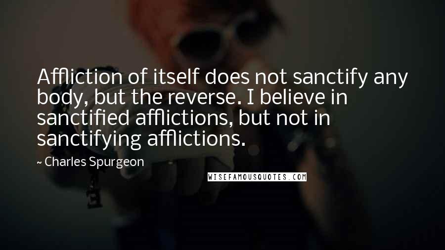 Charles Spurgeon Quotes: Affliction of itself does not sanctify any body, but the reverse. I believe in sanctified afflictions, but not in sanctifying afflictions.