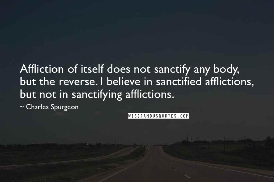 Charles Spurgeon Quotes: Affliction of itself does not sanctify any body, but the reverse. I believe in sanctified afflictions, but not in sanctifying afflictions.