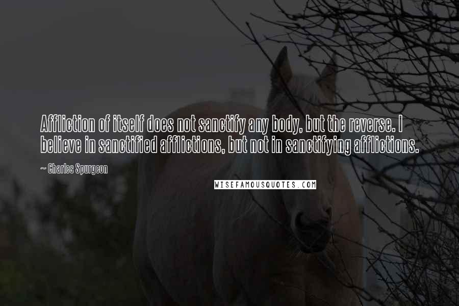 Charles Spurgeon Quotes: Affliction of itself does not sanctify any body, but the reverse. I believe in sanctified afflictions, but not in sanctifying afflictions.