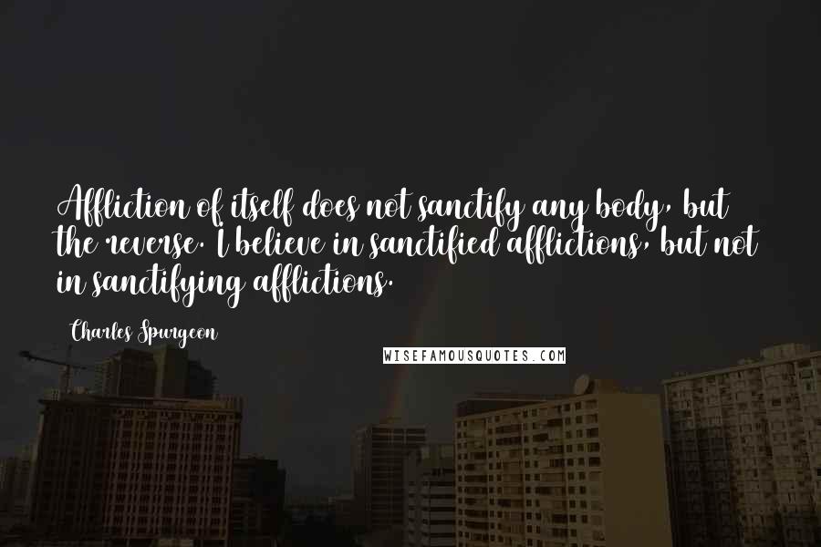 Charles Spurgeon Quotes: Affliction of itself does not sanctify any body, but the reverse. I believe in sanctified afflictions, but not in sanctifying afflictions.