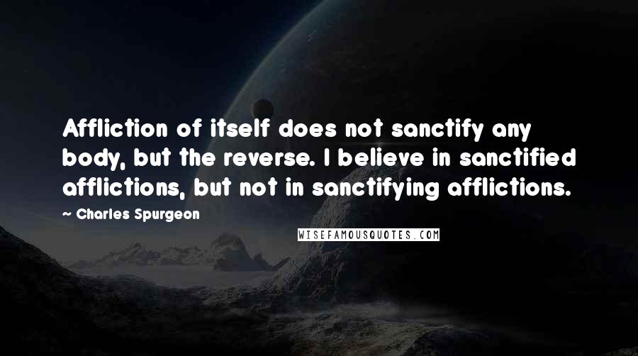 Charles Spurgeon Quotes: Affliction of itself does not sanctify any body, but the reverse. I believe in sanctified afflictions, but not in sanctifying afflictions.