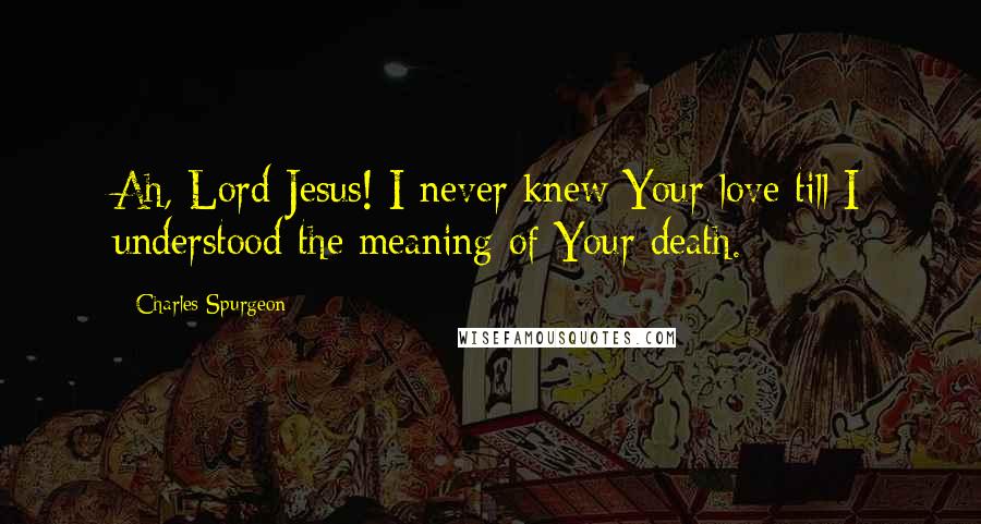 Charles Spurgeon Quotes: Ah, Lord Jesus! I never knew Your love till I understood the meaning of Your death.