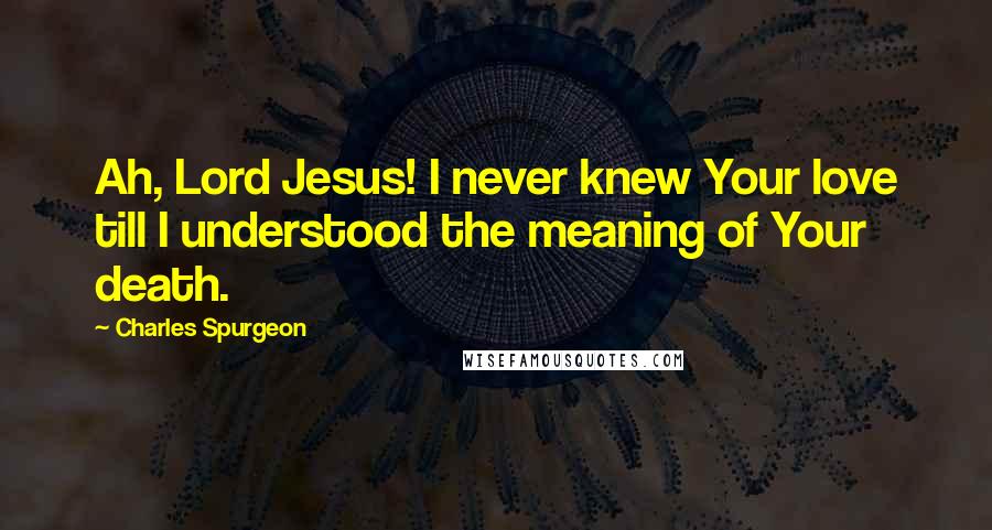 Charles Spurgeon Quotes: Ah, Lord Jesus! I never knew Your love till I understood the meaning of Your death.