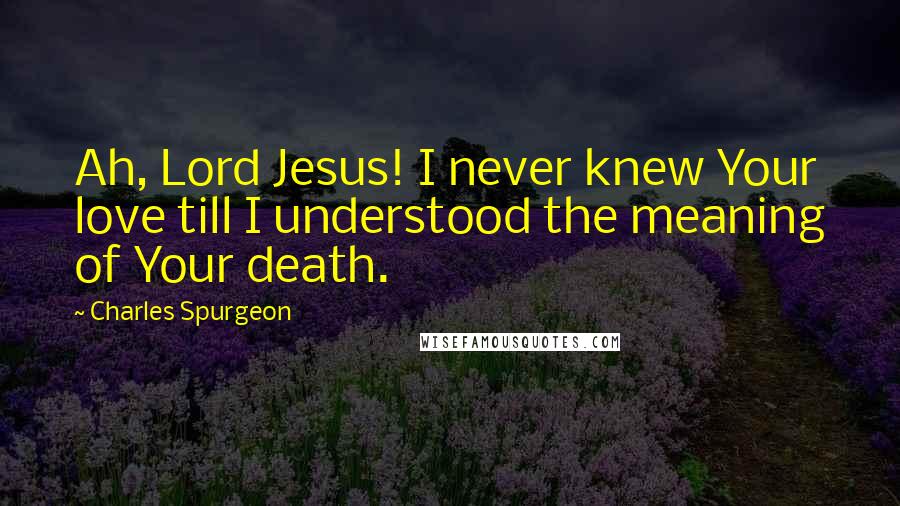 Charles Spurgeon Quotes: Ah, Lord Jesus! I never knew Your love till I understood the meaning of Your death.