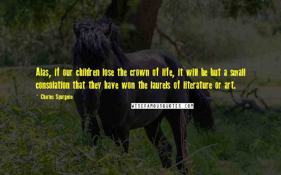 Charles Spurgeon Quotes: Alas, if our children lose the crown of life, it will be but a small consolation that they have won the laurels of literature or art.